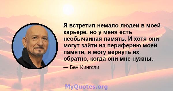 Я встретил немало людей в моей карьере, но у меня есть необычайная память. И хотя они могут зайти на периферию моей памяти, я могу вернуть их обратно, когда они мне нужны.