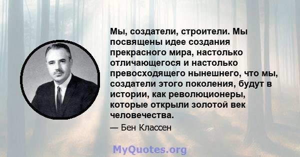 Мы, создатели, строители. Мы посвящены идее создания прекрасного мира, настолько отличающегося и настолько превосходящего нынешнего, что мы, создатели этого поколения, будут в истории, как революционеры, которые открыли 