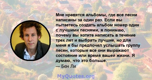 Мне нравятся альбомы, где все песни написаны за один раз. Если вы пытаетесь создать альбом номер один с лучшими песнями, я понимаю, почему вы хотите написать в течение трех лет и выбрать лучшие, но для меня я бы