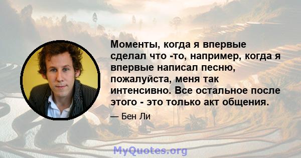 Моменты, когда я впервые сделал что -то, например, когда я впервые написал песню, пожалуйста, меня так интенсивно. Все остальное после этого - это только акт общения.