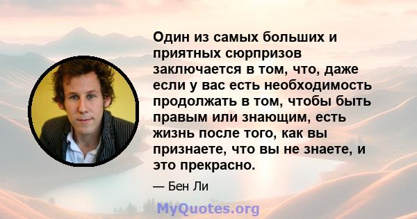 Один из самых больших и приятных сюрпризов заключается в том, что, даже если у вас есть необходимость продолжать в том, чтобы быть правым или знающим, есть жизнь после того, как вы признаете, что вы не знаете, и это