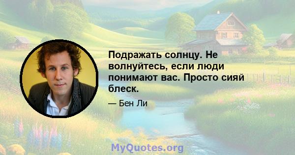 Подражать солнцу. Не волнуйтесь, если люди понимают вас. Просто сияй блеск.