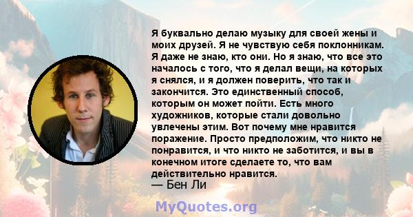 Я буквально делаю музыку для своей жены и моих друзей. Я не чувствую себя поклонникам. Я даже не знаю, кто они. Но я знаю, что все это началось с того, что я делал вещи, на которых я снялся, и я должен поверить, что так 