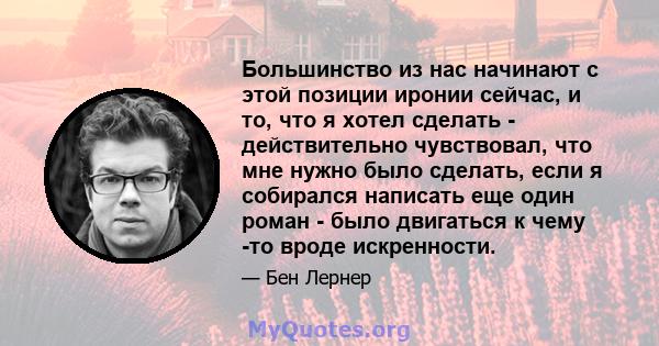 Большинство из нас начинают с этой позиции иронии сейчас, и то, что я хотел сделать - действительно чувствовал, что мне нужно было сделать, если я собирался написать еще один роман - было двигаться к чему -то вроде