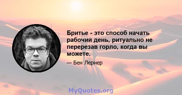 Бритье - это способ начать рабочий день, ритуально не перерезав горло, когда вы можете.