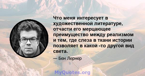 Что меня интересует в художественной литературе, отчасти его мерцающее преимущество между реализмом и тем, где слеза в ткани истории позволяет в какой -то другой вид света.