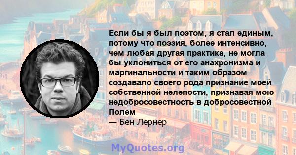 Если бы я был поэтом, я стал единым, потому что поэзия, более интенсивно, чем любая другая практика, не могла бы уклониться от его анахронизма и маргинальности и таким образом создавало своего рода признание моей