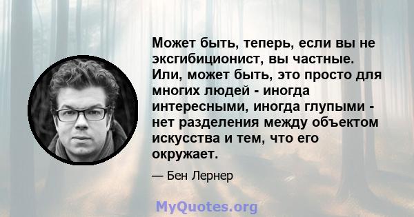 Может быть, теперь, если вы не эксгибиционист, вы частные. Или, может быть, это просто для многих людей - иногда интересными, иногда глупыми - нет разделения между объектом искусства и тем, что его окружает.