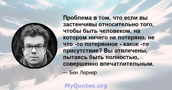 Проблема в том, что если вы застенчивы относительно того, чтобы быть человеком, на котором ничего не потеряно, не что -то потерянное - какое -то присутствие? Вы отвлечены, пытаясь быть полностью, совершенно