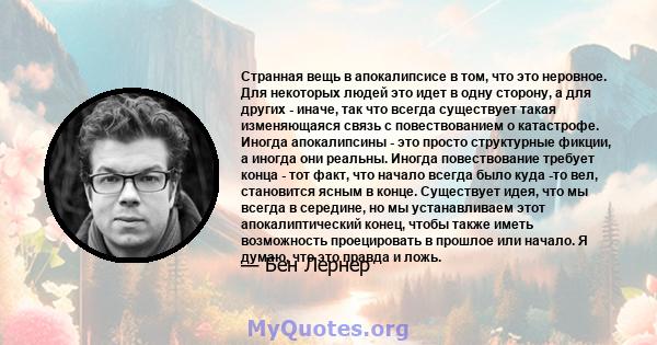 Странная вещь в апокалипсисе в том, что это неровное. Для некоторых людей это идет в одну сторону, а для других - иначе, так что всегда существует такая изменяющаяся связь с повествованием о катастрофе. Иногда