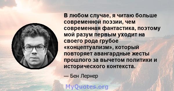 В любом случае, я читаю больше современной поэзии, чем современная фантастика, поэтому мой разум первым уходит на своего рода грубое «концептуализм», который повторяет авангардные жесты прошлого за вычетом политики и