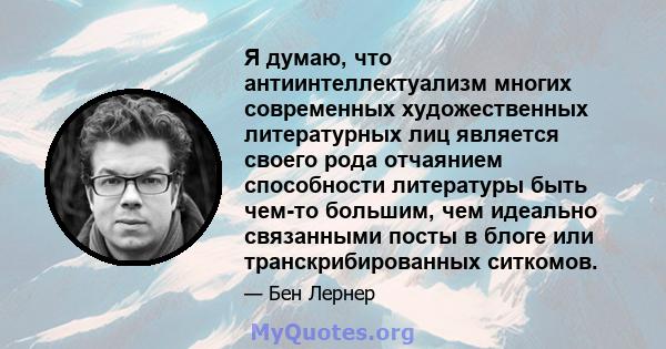 Я думаю, что антиинтеллектуализм многих современных художественных литературных лиц является своего рода отчаянием способности литературы быть чем-то большим, чем идеально связанными посты в блоге или транскрибированных 