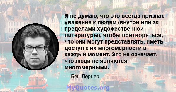 Я не думаю, что это всегда признак уважения к людям (внутри или за пределами художественной литературы), чтобы притворяться, что они могут представлять, иметь доступ к их многомерности в каждый момент. Это не означает,