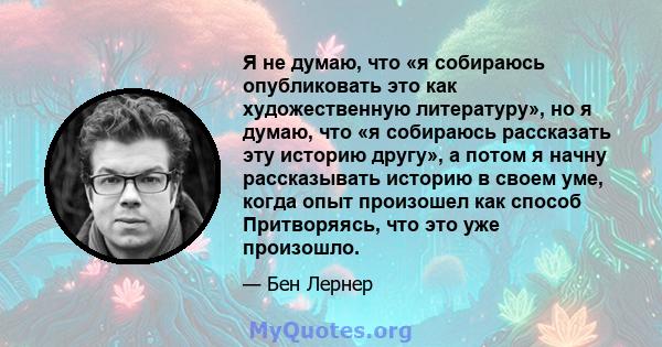 Я не думаю, что «я собираюсь опубликовать это как художественную литературу», но я думаю, что «я собираюсь рассказать эту историю другу», а потом я начну рассказывать историю в своем уме, когда опыт произошел как способ 