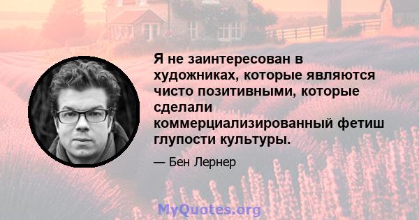 Я не заинтересован в художниках, которые являются чисто позитивными, которые сделали коммерциализированный фетиш глупости культуры.