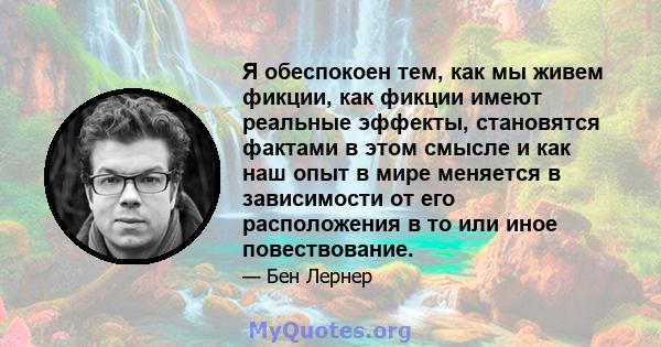 Я обеспокоен тем, как мы живем фикции, как фикции имеют реальные эффекты, становятся фактами в этом смысле и как наш опыт в мире меняется в зависимости от его расположения в то или иное повествование.