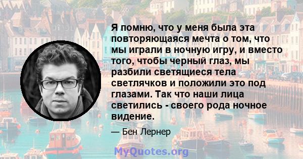 Я помню, что у меня была эта повторяющаяся мечта о том, что мы играли в ночную игру, и вместо того, чтобы черный глаз, мы разбили светящиеся тела светлячков и положили это под глазами. Так что наши лица светились -