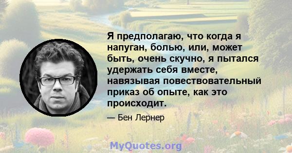 Я предполагаю, что когда я напуган, болью, или, может быть, очень скучно, я пытался удержать себя вместе, навязывая повествовательный приказ об опыте, как это происходит.