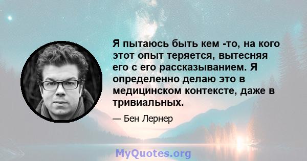 Я пытаюсь быть кем -то, на кого этот опыт теряется, вытесняя его с его рассказыванием. Я определенно делаю это в медицинском контексте, даже в тривиальных.