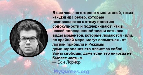 Я все чаще на стороне мыслителей, таких как Дэвид Гребер, которые возвращаются к этому понятию совокупности и подчеркивают, как в нашей повседневной жизни есть все виды моментов, которые ломаются - или, по крайней мере, 