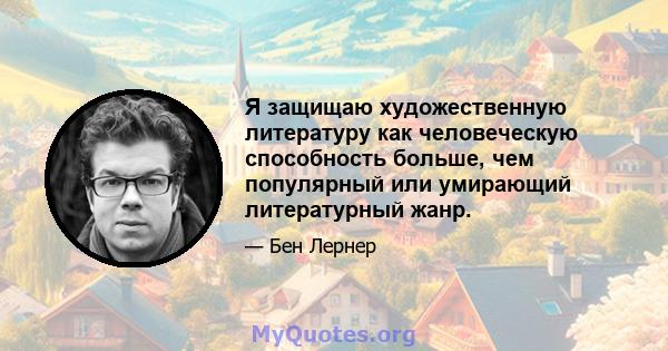 Я защищаю художественную литературу как человеческую способность больше, чем популярный или умирающий литературный жанр.