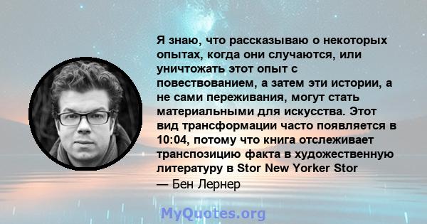 Я знаю, что рассказываю о некоторых опытах, когда они случаются, или уничтожать этот опыт с повествованием, а затем эти истории, а не сами переживания, могут стать материальными для искусства. Этот вид трансформации