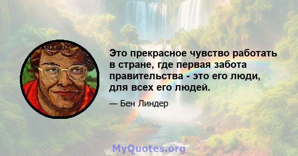 Это прекрасное чувство работать в стране, где первая забота правительства - это его люди, для всех его людей.