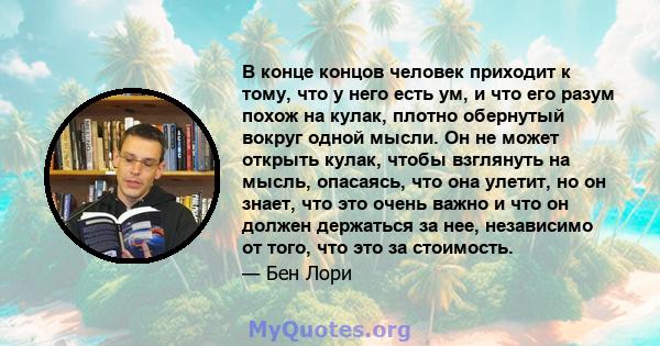 В конце концов человек приходит к тому, что у него есть ум, и что его разум похож на кулак, плотно обернутый вокруг одной мысли. Он не может открыть кулак, чтобы взглянуть на мысль, опасаясь, что она улетит, но он