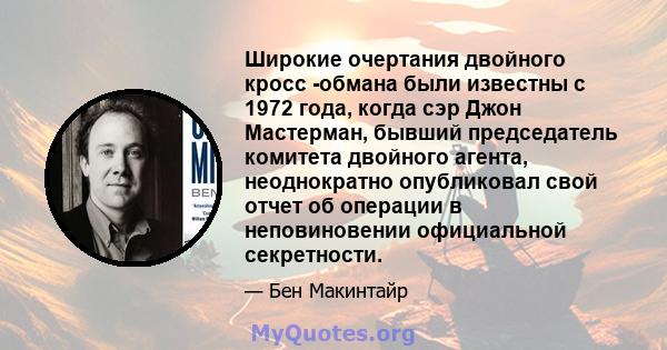 Широкие очертания двойного кросс -обмана были известны с 1972 года, когда сэр Джон Мастерман, бывший председатель комитета двойного агента, неоднократно опубликовал свой отчет об операции в неповиновении официальной