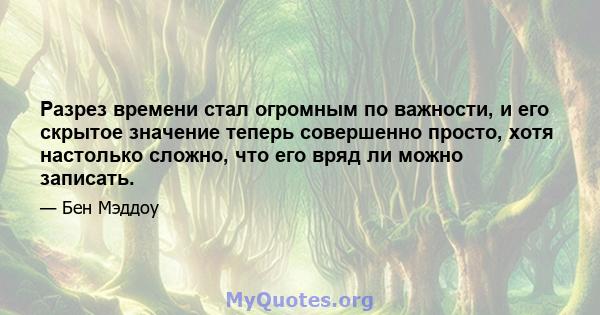 Разрез времени стал огромным по важности, и его скрытое значение теперь совершенно просто, хотя настолько сложно, что его вряд ли можно записать.