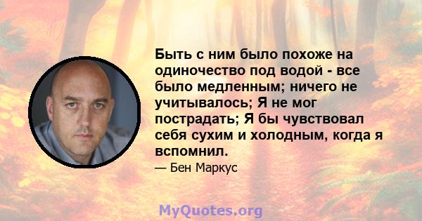 Быть с ним было похоже на одиночество под водой - все было медленным; ничего не учитывалось; Я не мог пострадать; Я бы чувствовал себя сухим и холодным, когда я вспомнил.