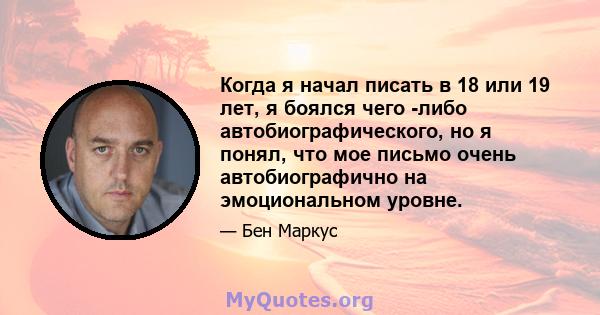 Когда я начал писать в 18 или 19 лет, я боялся чего -либо автобиографического, но я понял, что мое письмо очень автобиографично на эмоциональном уровне.