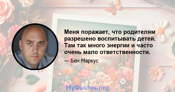 Меня поражает, что родителям разрешено воспитывать детей. Там так много энергии и часто очень мало ответственности.