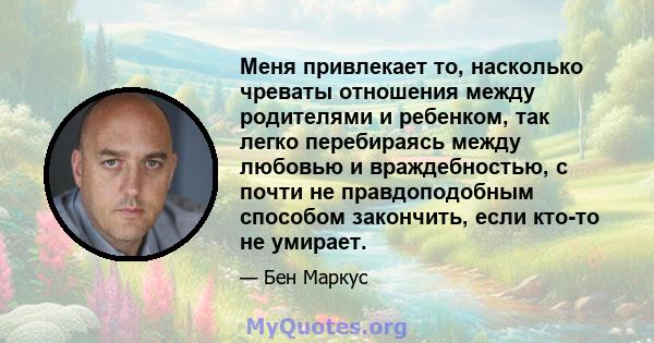 Меня привлекает то, насколько чреваты отношения между родителями и ребенком, так легко перебираясь между любовью и враждебностью, с почти не правдоподобным способом закончить, если кто-то не умирает.