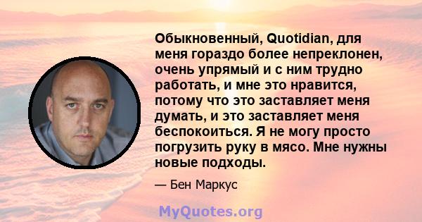 Обыкновенный, Quotidian, для меня гораздо более непреклонен, очень упрямый и с ним трудно работать, и мне это нравится, потому что это заставляет меня думать, и это заставляет меня беспокоиться. Я не могу просто