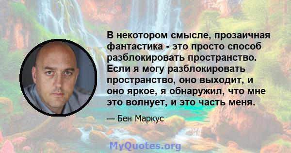 В некотором смысле, прозаичная фантастика - это просто способ разблокировать пространство. Если я могу разблокировать пространство, оно выходит, и оно яркое, я обнаружил, что мне это волнует, и это часть меня.