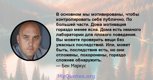 В основном мы мотивированы, чтобы контролировать себя публично. По большей части. Дома мотивация гораздо менее ясна. Дома есть немного лаборатории для плохого поведения. Вы можете проверить вещи без ужасных последствий. 