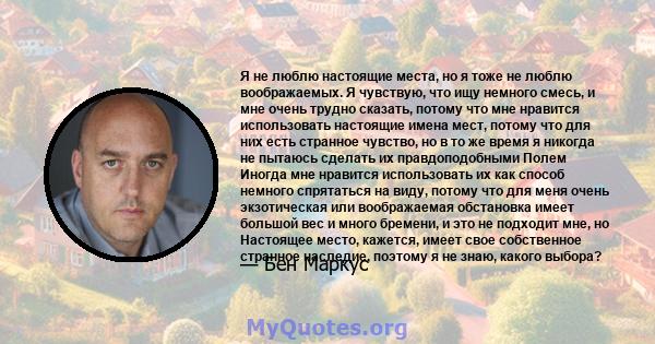 Я не люблю настоящие места, но я тоже не люблю воображаемых. Я чувствую, что ищу немного смесь, и мне очень трудно сказать, потому что мне нравится использовать настоящие имена мест, потому что для них есть странное