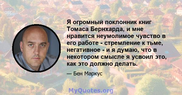 Я огромный поклонник книг Томаса Бернхарда, и мне нравится неумолимое чувство в его работе - стремление к тьме, негативное - и я думаю, что в некотором смысле я усвоил это, как это должно делать.