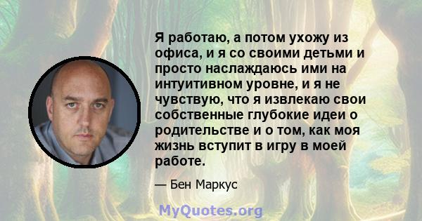 Я работаю, а потом ухожу из офиса, и я со своими детьми и просто наслаждаюсь ими на интуитивном уровне, и я не чувствую, что я извлекаю свои собственные глубокие идеи о родительстве и о том, как моя жизнь вступит в игру 