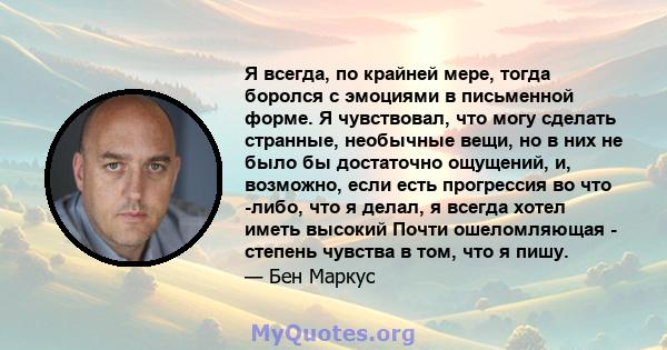 Я всегда, по крайней мере, тогда боролся с эмоциями в письменной форме. Я чувствовал, что могу сделать странные, необычные вещи, но в них не было бы достаточно ощущений, и, возможно, если есть прогрессия во что -либо,