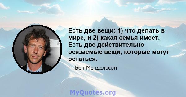 Есть две вещи: 1) что делать в мире, и 2) какая семья имеет. Есть две действительно осязаемые вещи, которые могут остаться.