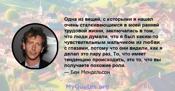 Одна из вещей, с которыми я нашел очень сталкивающимся в моей ранней трудовой жизни, заключалась в том, что люди думали, что я был каким-то чувствительным мальчиком из любви с глазами, потому что они видели, как я делал 