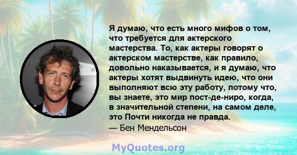 Я думаю, что есть много мифов о том, что требуется для актерского мастерства. То, как актеры говорят о актерском мастерстве, как правило, довольно наказывается, и я думаю, что актеры хотят выдвинуть идею, что они