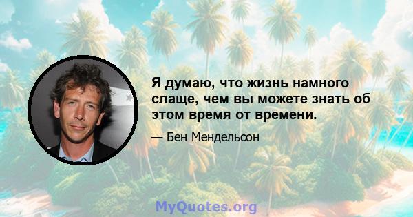 Я думаю, что жизнь намного слаще, чем вы можете знать об этом время от времени.