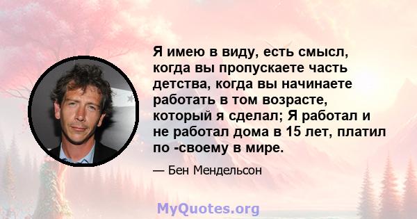 Я имею в виду, есть смысл, когда вы пропускаете часть детства, когда вы начинаете работать в том возрасте, который я сделал; Я работал и не работал дома в 15 лет, платил по -своему в мире.