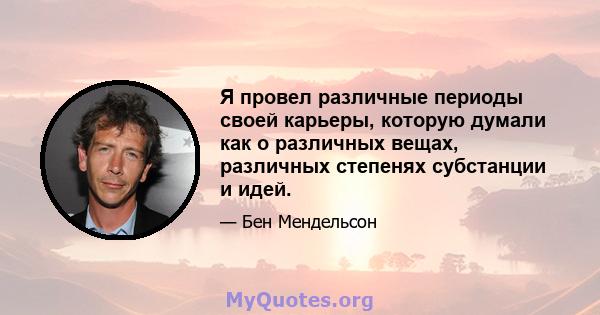 Я провел различные периоды своей карьеры, которую думали как о различных вещах, различных степенях субстанции и идей.