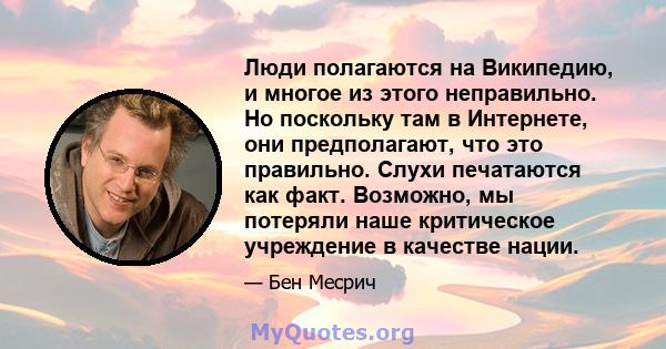 Люди полагаются на Википедию, и многое из этого неправильно. Но поскольку там в Интернете, они предполагают, что это правильно. Слухи печатаются как факт. Возможно, мы потеряли наше критическое учреждение в качестве