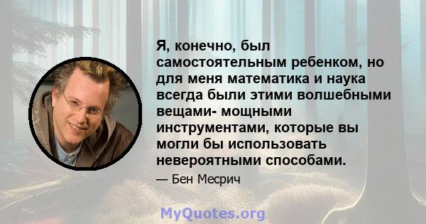 Я, конечно, был самостоятельным ребенком, но для меня математика и наука всегда были этими волшебными вещами- мощными инструментами, которые вы могли бы использовать невероятными способами.