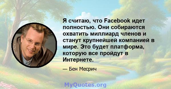 Я считаю, что Facebook идет полностью. Они собираются охватить миллиард членов и станут крупнейшей компанией в мире. Это будет платформа, которую все пройдут в Интернете.